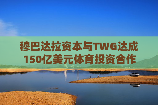 穆巴达拉资本与TWG达成150亿美元体育投资合作