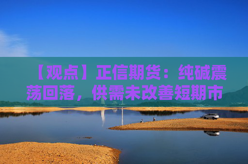【观点】正信期货：纯碱震荡回落，供需未改善短期市场观望情绪浓厚
