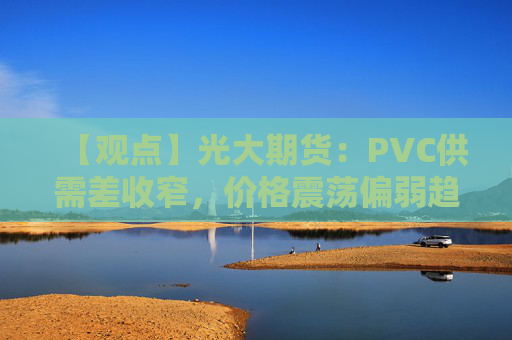 【观点】光大期货：PVC供需差收窄，价格震荡偏弱趋势显著