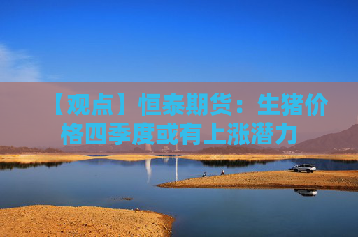 【观点】恒泰期货：生猪价格四季度或有上涨潜力