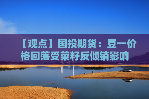 【观点】国投期货：豆一价格回落受菜籽反倾销影响