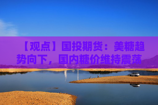 【观点】国投期货：美糖趋势向下，国内糖价维持震荡
