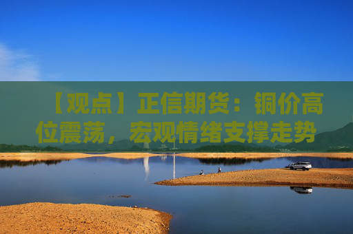 【观点】正信期货：铜价高位震荡，宏观情绪支撑走势稳定