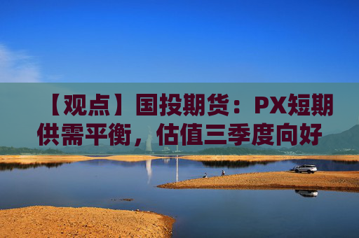 【观点】国投期货：PX短期供需平衡，估值三季度向好