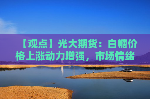 【观点】光大期货：白糖价格上涨动力增强，市场情绪回暖