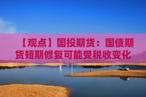 【观点】国投期货：国债期货短期修复可能受税收变化影响