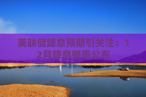 美联储降息预期引关注：12月降息概率公布