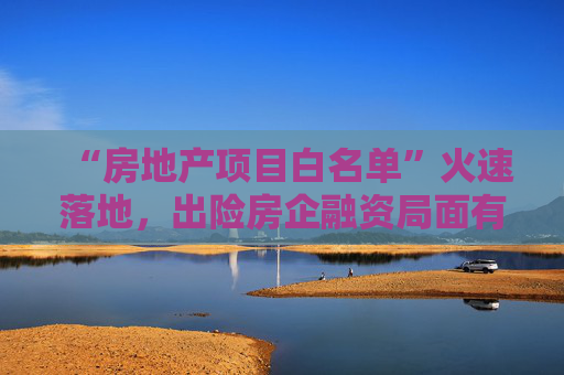 “房地产项目白名单”火速落地，出险房企融资局面有望打开