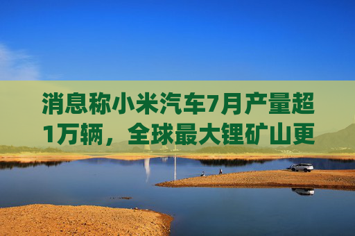 消息称小米汽车7月产量超1万辆，全球最大锂矿山更改定价模式 | 一财汽车日评
