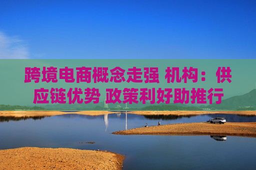 跨境电商概念走强 机构：供应链优势 政策利好助推行业高速发展