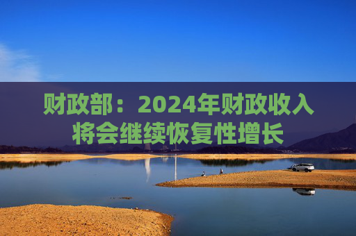 财政部：2024年财政收入将会继续恢复性增长