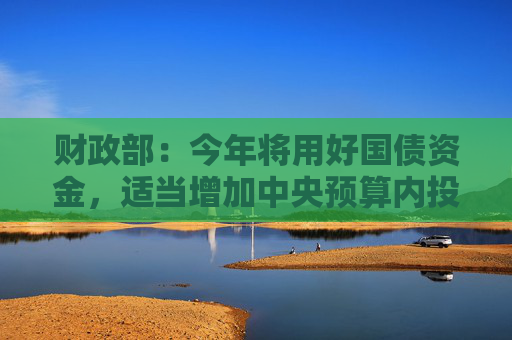 财政部：今年将用好国债资金，适当增加中央预算内投资规模