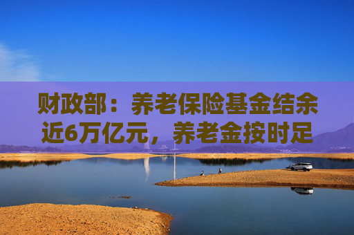 财政部：养老保险基金结余近6万亿元，养老金按时足额发放能够保证