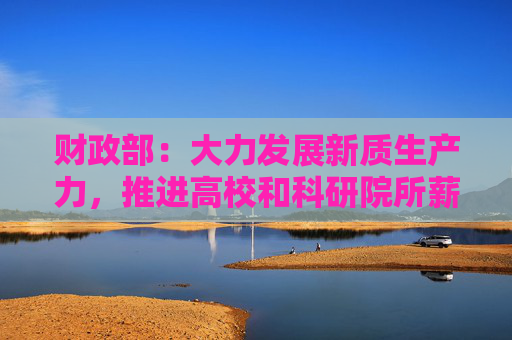 财政部：大力发展新质生产力，推进高校和科研院所薪酬制度改革试点