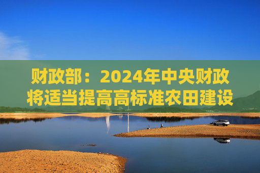 财政部：2024年中央财政将适当提高高标准农田建设的中央和省级投资补助水平