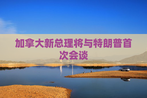 加拿大新总理将与特朗普首次会谈