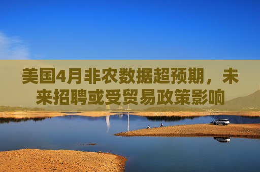 美国4月非农数据超预期，未来招聘或受贸易政策影响