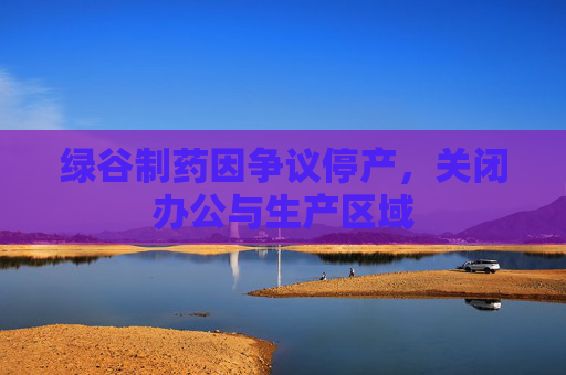 绿谷制药因争议停产，关闭办公与生产区域
