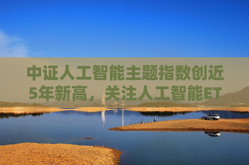 中证人工智能主题指数创近5年新高，关注人工智能ETF（159819）