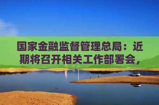国家金融监督管理总局：近期将召开相关工作部署会，更加精准支持房地产项目合理融资需求