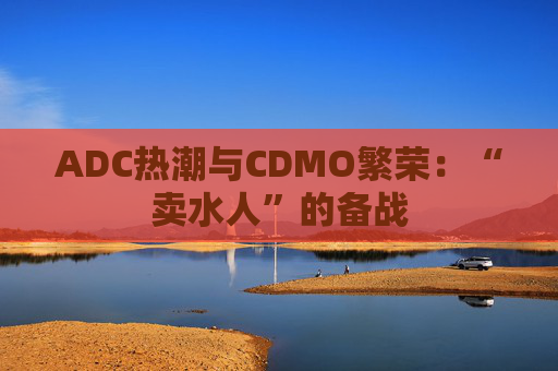 ADC热潮与CDMO繁荣：“卖水人”的备战
