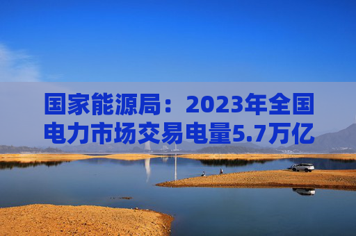 国家能源局：2023年全国电力市场交易电量5.7万亿千瓦时，同比增长7.9%