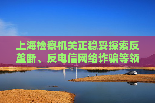 上海检察机关正稳妥探索反垄断、反电信网络诈骗等领域公益诉讼