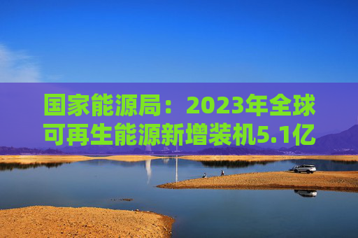 国家能源局：2023年全球可再生能源新增装机5.1亿千瓦 中国贡献超50%