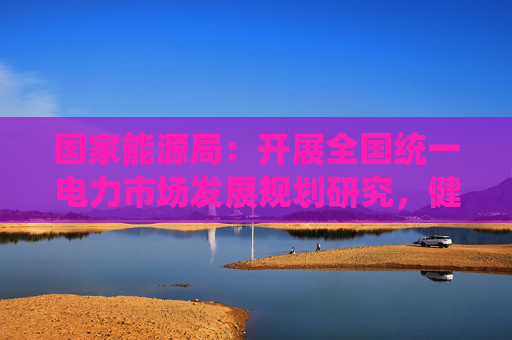国家能源局：开展全国统一电力市场发展规划研究，健全多层次统一电力市场体系