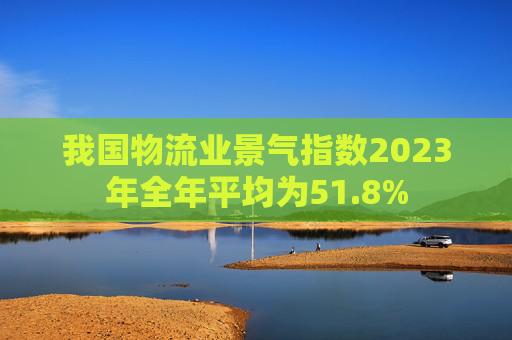 我国物流业景气指数2023年全年平均为51.8%