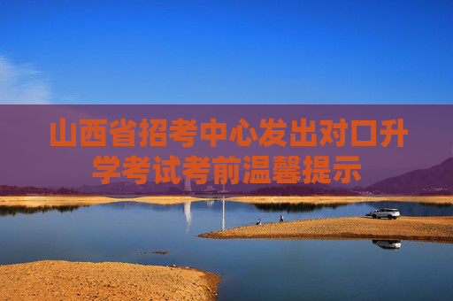 山西省招考中心发出对口升学考试考前温馨提示