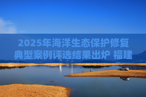 2025年海洋生态保护修复典型案例评选结果出炉 福建省2案例入选