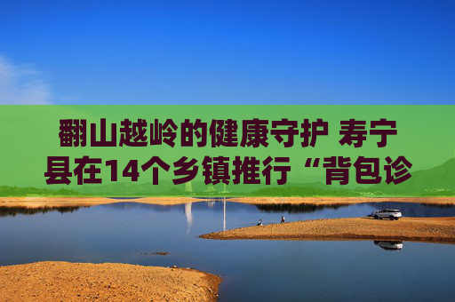 翻山越岭的健康守护 寿宁县在14个乡镇推行“背包诊疗”服务