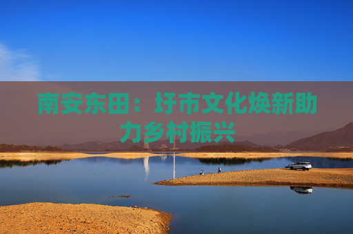 南安东田：圩市文化焕新助力乡村振兴