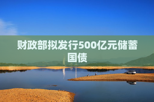 财政部拟发行500亿元储蓄国债