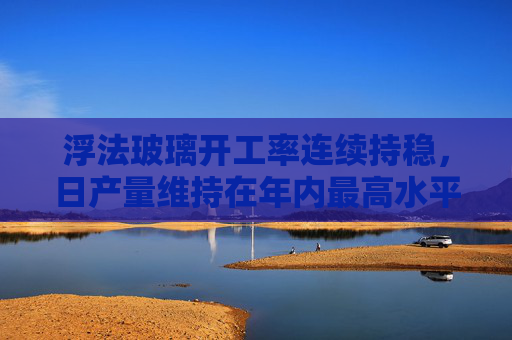 浮法玻璃开工率连续持稳，日产量维持在年内最高水平不变