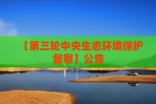 【第三轮中央生态环境保护督察】公告