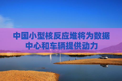 中国小型核反应堆将为数据中心和车辆提供动力