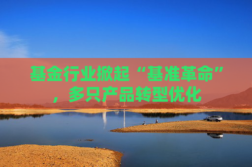 基金行业掀起“基准革命”，多只产品转型优化