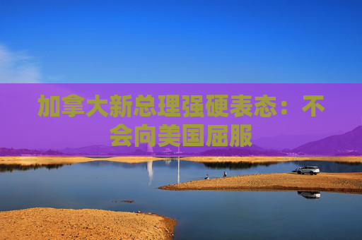 加拿大新总理强硬表态：不会向美国屈服