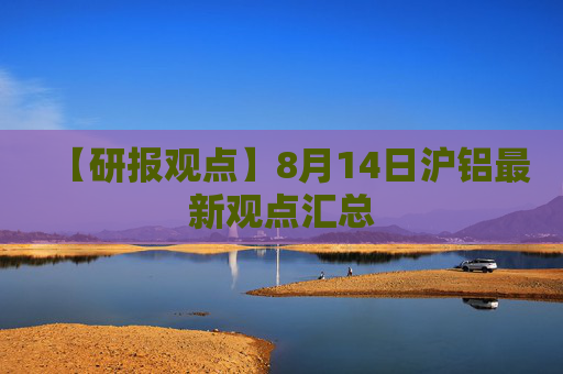 【研报观点】8月14日沪铝最新观点汇总