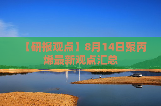 【研报观点】8月14日聚丙烯最新观点汇总
