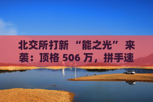 北交所打新 “能之光” 来袭：顶格 506 万，拼手速时刻到了！