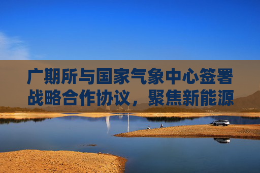 广期所与国家气象中心签署战略合作协议，聚焦新能源气象指数及衍生品