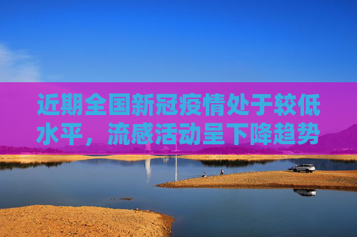 近期全国新冠疫情处于较低水平，流感活动呈下降趋势