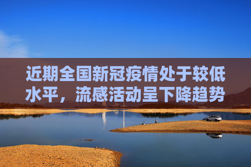近期全国新冠疫情处于较低水平，流感活动呈下降趋势