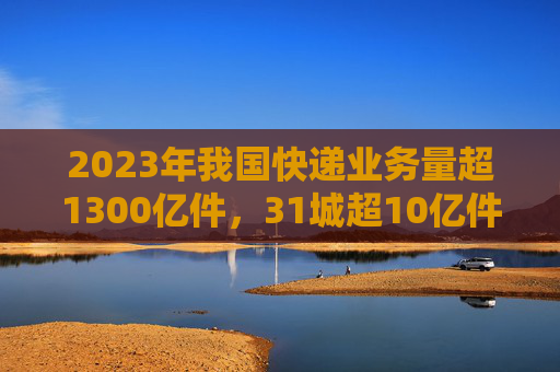 2023年我国快递业务量超1300亿件，31城超10亿件