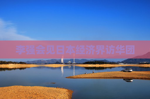 李强会见日本经济界访华团