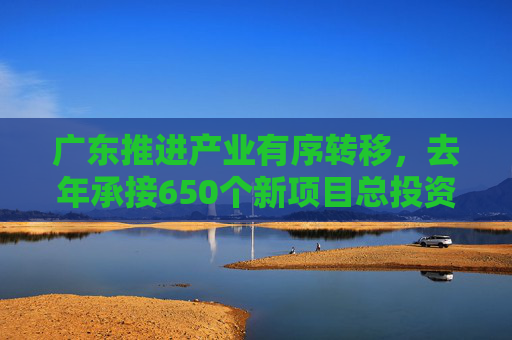 广东推进产业有序转移，去年承接650个新项目总投资超3200亿