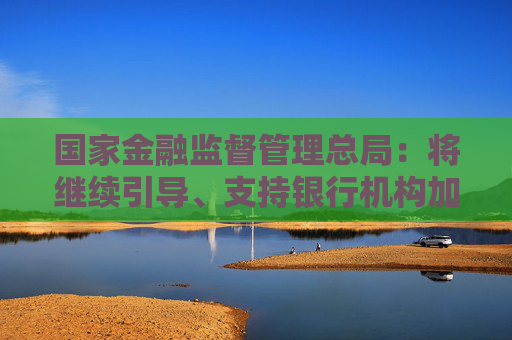 国家金融监督管理总局：将继续引导、支持银行机构加大信贷投放